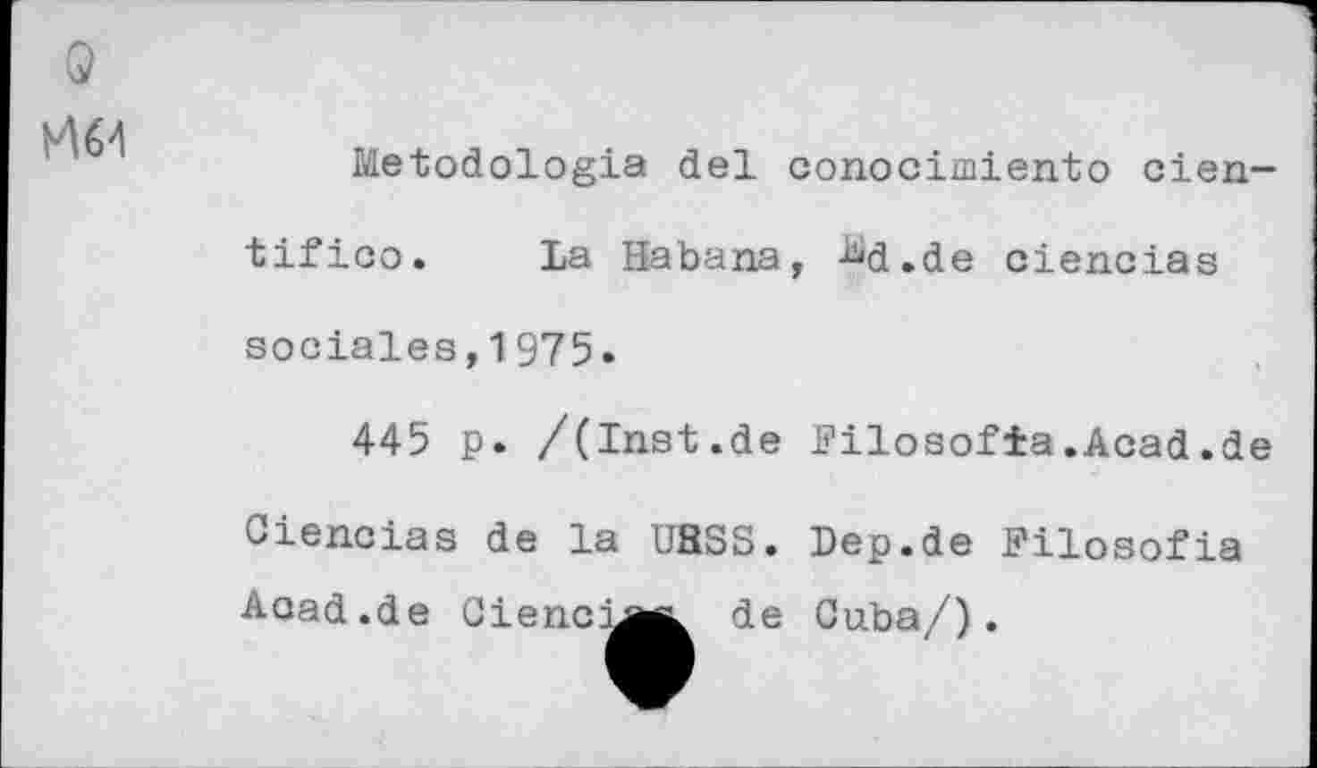 ﻿Q
H64
Metodologia del conocimiento cien-
tifico. La Habana, M.de ciencias
sociales,1975.
445 p. /(Inst.de Filosofia.Acad.de
Ciencias de la UBSS. Dep.de Filosofia
Acad .de
Cienci
de Cuba/).